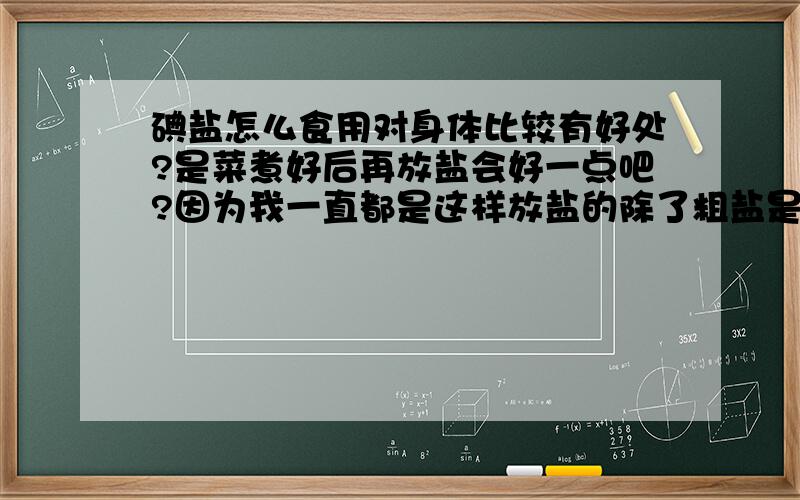 碘盐怎么食用对身体比较有好处?是菜煮好后再放盐会好一点吧?因为我一直都是这样放盐的除了粗盐是跟菜一起放锅炒以外我说的没错吧?