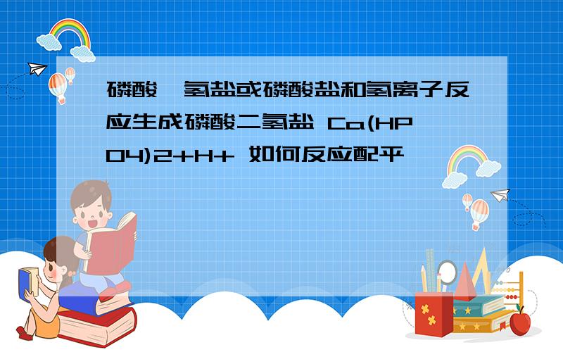 磷酸一氢盐或磷酸盐和氢离子反应生成磷酸二氢盐 Ca(HPO4)2+H+ 如何反应配平