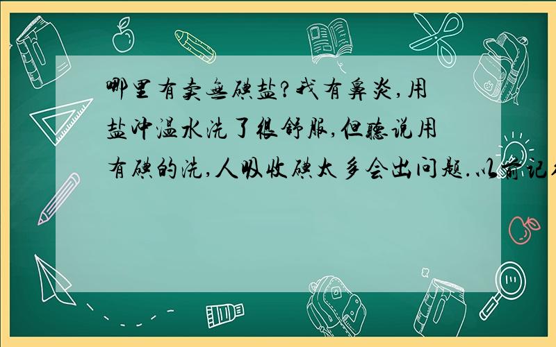 哪里有卖无碘盐?我有鼻炎,用盐冲温水洗了很舒服,但听说用有碘的洗,人吸收碘太多会出问题.以前记得超市都有无碘盐卖,为什么现在找不到了?我说的是那种跟普通食盐差不多包装的,上面注