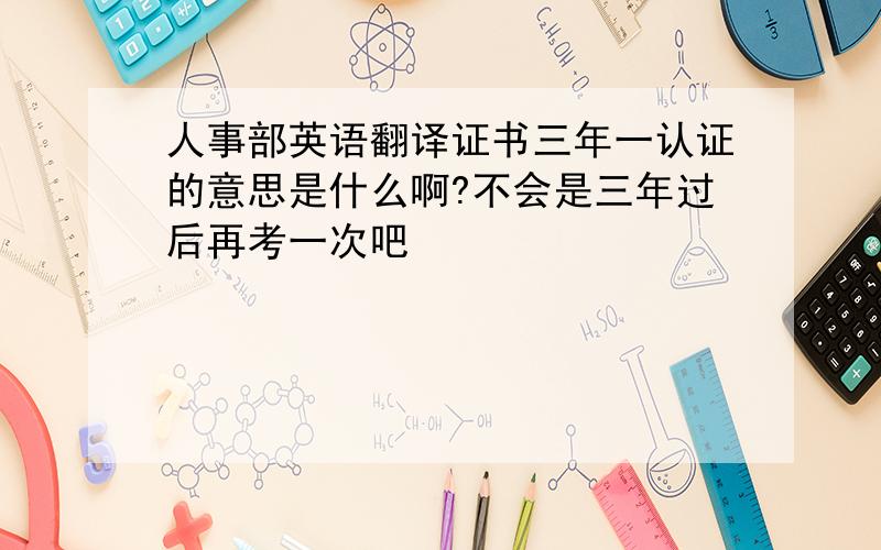 人事部英语翻译证书三年一认证的意思是什么啊?不会是三年过后再考一次吧