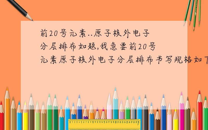 前20号元素..原子核外电子分层排布如题,我急要前20号元素原子核外电子分层排布书写规格如下:例如:11号 钠:+11)2)8)1