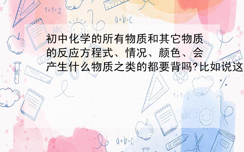 初中化学的所有物质和其它物质的反应方程式、情况、颜色、会产生什么物质之类的都要背吗?比如说这一题：下列各组物质中,分别加入稀盐酸后,会出现两种不同现象的是（　　）A．Na2CO3和