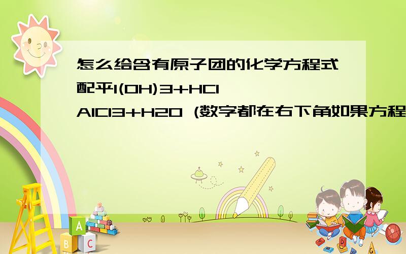 怎么给含有原子团的化学方程式配平l(OH)3+HCl——AlCl3+H2O (数字都在右下角如果方程左右两边都有（OH）我都可以配平,但是这个只有左边有而右边没有（题上说先原子后金属,）