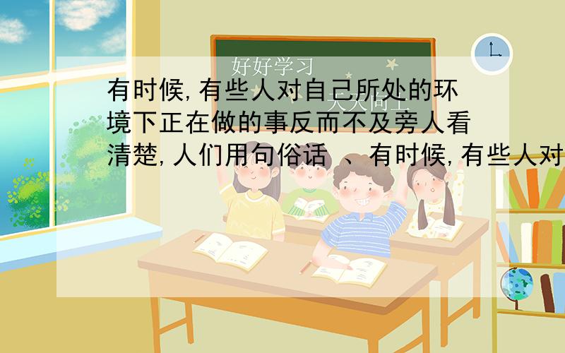 有时候,有些人对自己所处的环境下正在做的事反而不及旁人看清楚,人们用句俗话 、有时候,有些人对自己所处的环境下正在做的事反而不及旁人看清楚,人们用句俗话 、 .