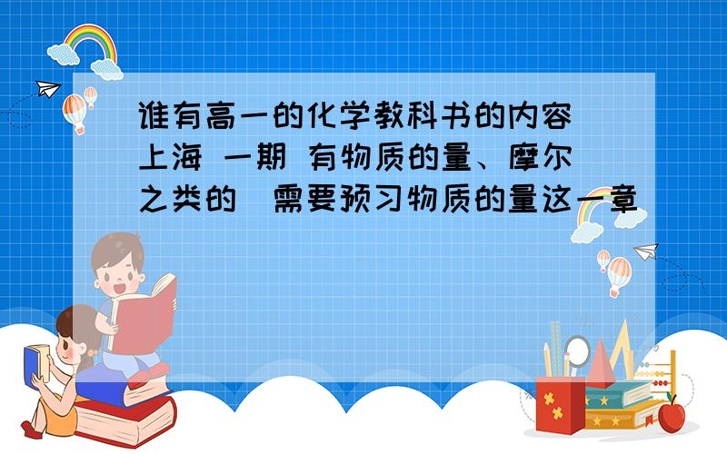 谁有高一的化学教科书的内容（上海 一期 有物质的量、摩尔之类的）需要预习物质的量这一章