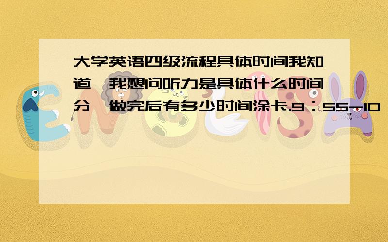 大学英语四级流程具体时间我知道,我想问听力是具体什么时间分,做完后有多少时间涂卡.9：55-10：00 收答题卡一请问是在9点55之前就涂完，还是这五分钟是涂卡时间