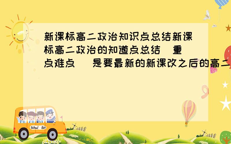 新课标高二政治知识点总结新课标高二政治的知道点总结  重点难点   是要最新的新课改之后的高二政治总结 谢谢!