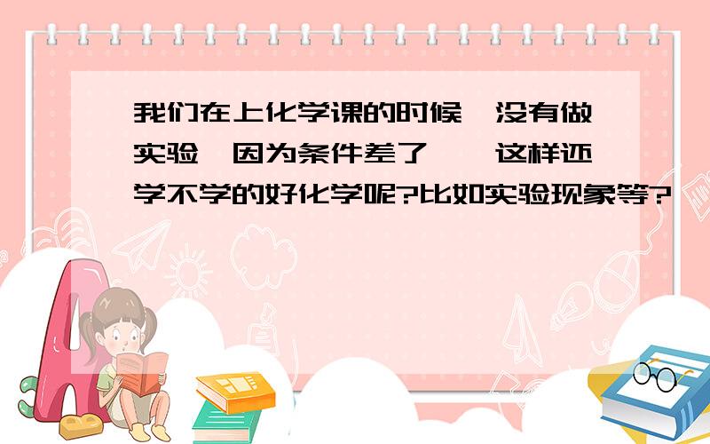 我们在上化学课的时候,没有做实验｛因为条件差了｝,这样还学不学的好化学呢?比如实验现象等?