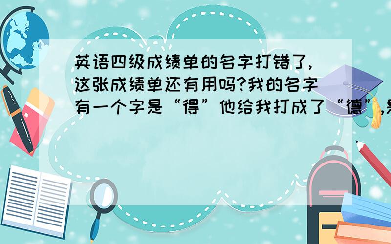 英语四级成绩单的名字打错了,这张成绩单还有用吗?我的名字有一个字是“得”他给我打成了“德”,是一个别字,身份证号和其它没有错,这张成绩单还有用吗?我考过了