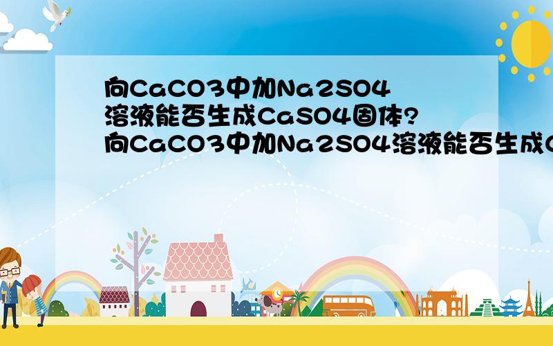 向CaCO3中加Na2SO4溶液能否生成CaSO4固体?向CaCO3中加Na2SO4溶液能否生成CaSO4固体?向CaSO4中加Na2CO3溶液能生成CaCO3固体,老师说向CaCO3中加Na2SO4溶液也能生成CaSO4固体,就是量多少的问题,这是怎么回事~