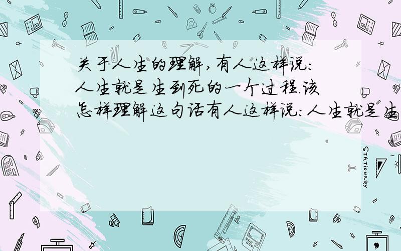 关于人生的理解,有人这样说：人生就是生到死的一个过程.该怎样理解这句话有人这样说：人生就是生到死的一个过程.该怎样理解这句话