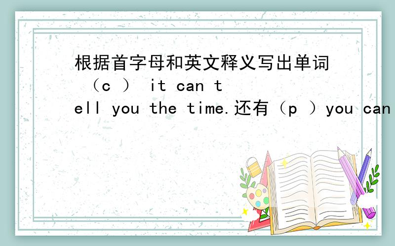 根据首字母和英文释义写出单词 （c ） it can tell you the time.还有（p ）you can play games,sing and dance in it.（g ）the man is your father’s father.（g )the woman is your aunt’s mother.(m )you use it to eat food and speak.