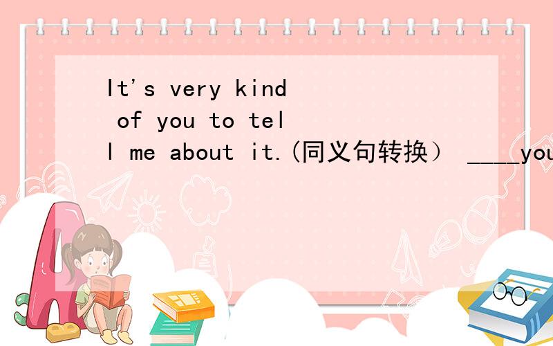 It's very kind of you to tell me about it.(同义句转换） ____you for____ me about it(一空一词）