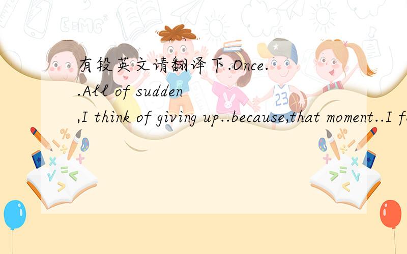 有段英文请翻译下.Once..All of sudden,I think of giving up..because,that moment..I feeled the scare..I moved..give up,so eaesy..but,make a decision..I take off all my confidence..then,I know..she is precious..!Once...a girl tells me,I'll never