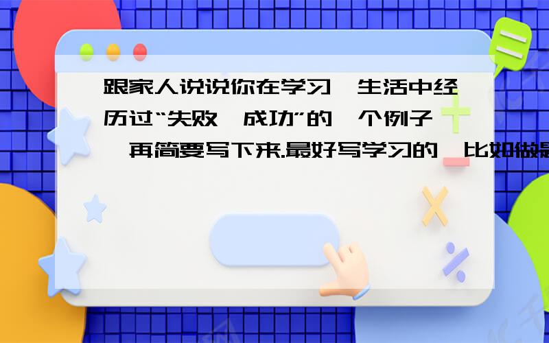 跟家人说说你在学习、生活中经历过“失败—成功”的一个例子,再简要写下来.最好写学习的,比如做题的时候啊,遇到.然后.