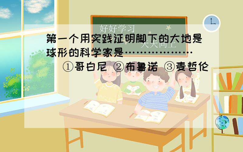 第一个用实践证明脚下的大地是球形的科学家是………………（ ）①哥白尼 ②布鲁诺 ③麦哲伦