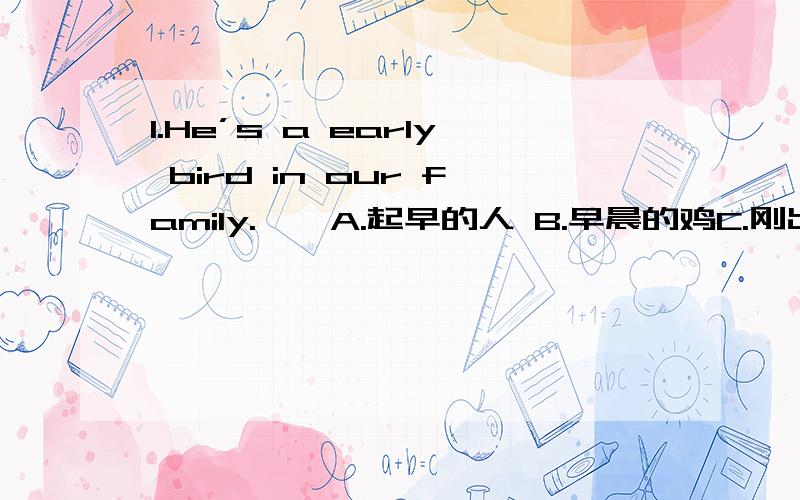 1.He’s a early bird in our family.　　A.起早的人 B.早晨的鸡C.刚出生的鸡D.早起的鸟　　2.Come on!Don‘t be chicken.　　A.别像小鸡B.不吃鸡肉C.别害怕D.不是小鸡　　3.He drinks like a fish.　　A.像鱼一