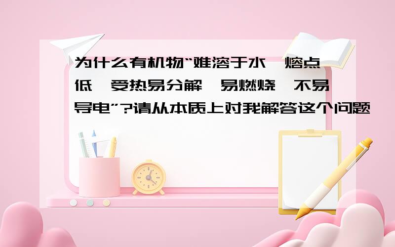 为什么有机物“难溶于水,熔点低,受热易分解,易燃烧,不易导电”?请从本质上对我解答这个问题,