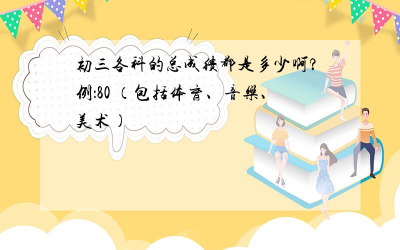 初三各科的总成绩都是多少啊?例：80 （包括体育、音乐、美术)