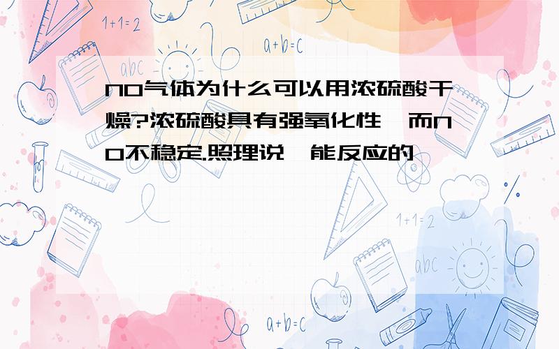 NO气体为什么可以用浓硫酸干燥?浓硫酸具有强氧化性,而NO不稳定.照理说,能反应的