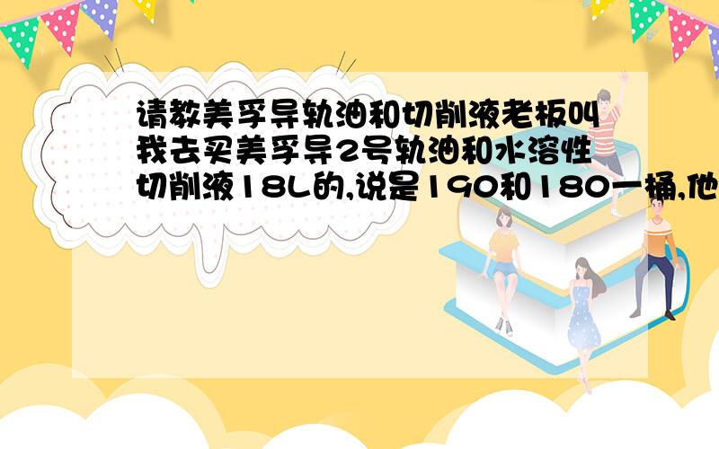 请教美孚导轨油和切削液老板叫我去买美孚导2号轨油和水溶性切削液18L的,说是190和180一桶,他NN的,我走了几间店都没问到有这么便宜的,都是三四百块的,都不晓得他是哪里搞的便宜货或者假