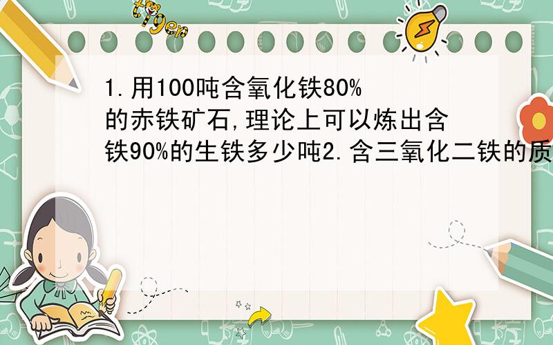 1.用100吨含氧化铁80%的赤铁矿石,理论上可以炼出含铁90%的生铁多少吨2.含三氧化二铁的质量分数为80%的铁矿石1000吨,可炼出含杂质5%的生铁多少吨3.（1）冶炼出含铁80%的生铁100吨,要用氧化铁多