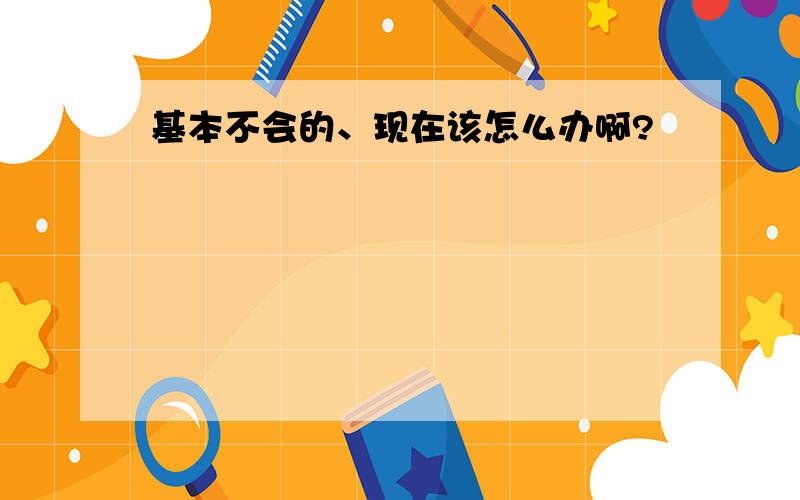 基本不会的、现在该怎么办啊?