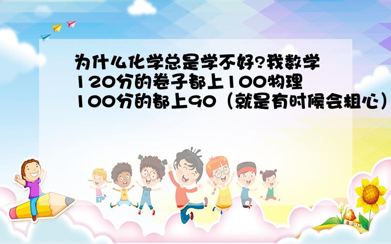 为什么化学总是学不好?我数学120分的卷子都上100物理100分的都上90（就是有时候会粗心） 为什么我公式都背了卷子才70多分……100分的前半部分错的多后面实验题都基本上对