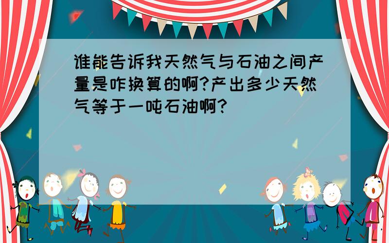 谁能告诉我天然气与石油之间产量是咋换算的啊?产出多少天然气等于一吨石油啊?