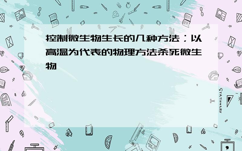 控制微生物生长的几种方法；以高温为代表的物理方法杀死微生物