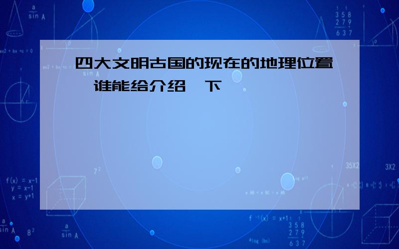 四大文明古国的现在的地理位置,谁能给介绍一下