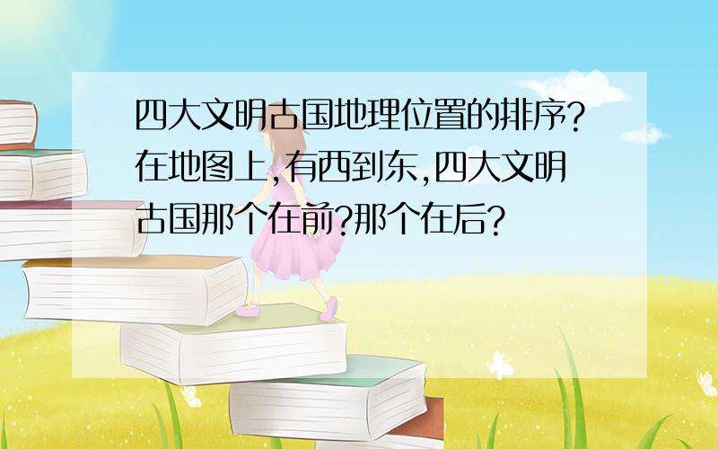 四大文明古国地理位置的排序?在地图上,有西到东,四大文明古国那个在前?那个在后?