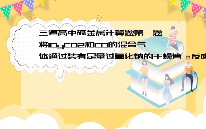 三道高中碱金属计算题第一题 将10gCO2和CO的混合气体通过装有足量过氧化钠的干燥管,反应后干燥管的总质量增加了5.6g,则原混合气体中co2的质量分数为?第二题 将ag钠溶于bg水中,将a1g氧化钠溶