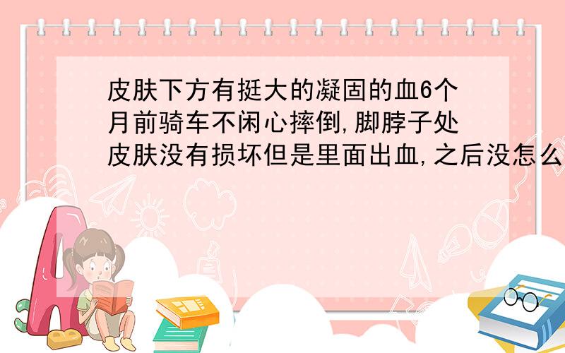 皮肤下方有挺大的凝固的血6个月前骑车不闲心摔倒,脚脖子处皮肤没有损坏但是里面出血,之后没怎么管,出血上方那个皮肤有点粗糙,最近凝血周围开始出现多个看似像出血,这个该怎么办?