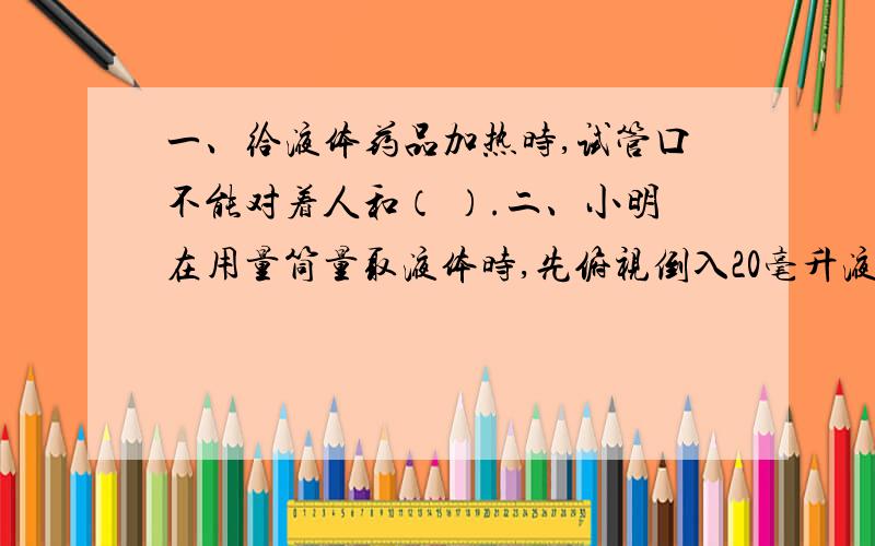 一、给液体药品加热时,试管口不能对着人和（ ）.二、小明在用量筒量取液体时,先俯视倒入20毫升液体,倒出一部分后又仰视读数为10毫升,则实际取用的液体体积为 A 大于10毫升B 小于10毫升 C