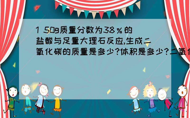 1 50g质量分数为38％的盐酸与足量大理石反应,生成二氧化碳的质量是多少?体积是多少?二氧化碳密度为1.977g∕ l2 酱油中氯化钠的质量分数15％---18％日产酱油15吨,计算每月（按30天）消耗氯化