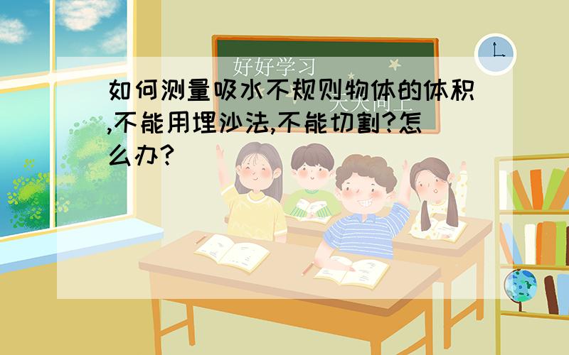 如何测量吸水不规则物体的体积,不能用埋沙法,不能切割?怎么办?