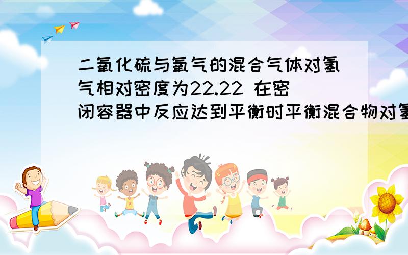 二氧化硫与氧气的混合气体对氢气相对密度为22.22 在密闭容器中反应达到平衡时平衡混合物对氢气的相对密度为26.92 求二氧化硫的转化率.二楼的回答...由反应前M1=22.22*2=44.44 反应后M2=26.92*2=53