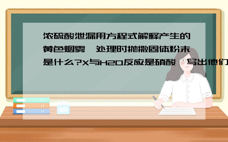 浓硫酸泄漏用方程式解释产生的黄色烟雾,处理时抛撒固体粉末是什么?X与H2O反应是硝酸,写出他们的方程式