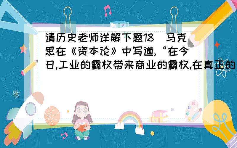 请历史老师详解下题18．马克思在《资本论》中写道,“在今日,工业的霸权带来商业的霸权,在真正的手工制造业时期,却是商业的霸权带来工业的优势.当时殖民制度所起的主要作用即由于此.