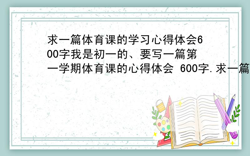 求一篇体育课的学习心得体会600字我是初一的、要写一篇第一学期体育课的心得体会 600字.求一篇比较好的 最好自己写的