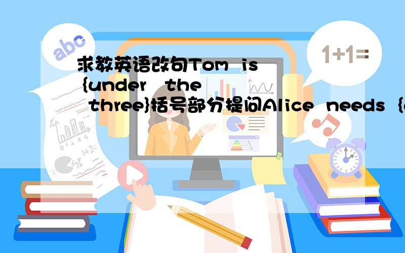 求教英语改句Tom  is  {under   the   three}括号部分提问Alice  needs  {a}  knife  and  {three}  pencils.同样