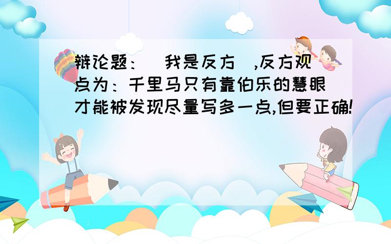 辩论题：（我是反方）,反方观点为：千里马只有靠伯乐的慧眼才能被发现尽量写多一点,但要正确!