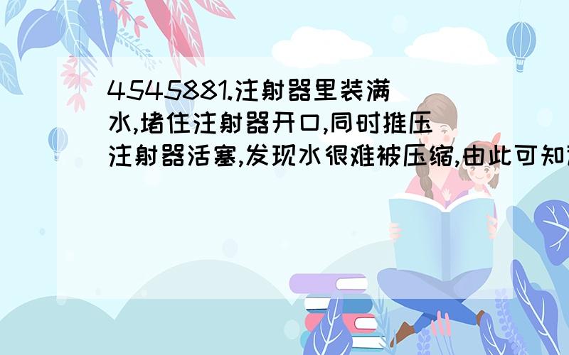 4545881.注射器里装满水,堵住注射器开口,同时推压注射器活塞,发现水很难被压缩,由此可知道 分子间是存在斥力还是引力2.已知铜的比热容是铅的3倍,铜块和铅块质量相同,他们吸收的热量是3：