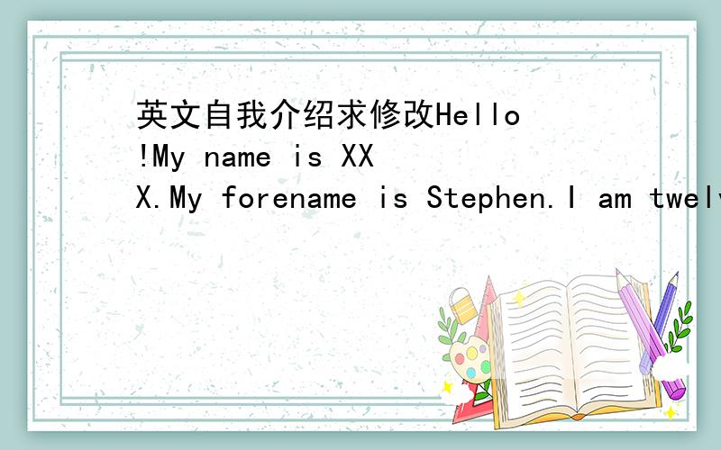 英文自我介绍求修改Hello!My name is XXX.My forename is Stephen.I am twelve years old .And I'm in grade 7 now.My hobby is playing table-tennis and badminton.I usually spend time on doing handwriting at my recess time.And I am a sagittarius.The