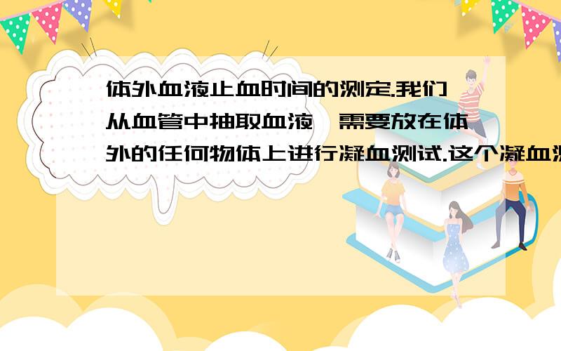 体外血液止血时间的测定.我们从血管中抽取血液,需要放在体外的任何物体上进行凝血测试.这个凝血测试的目的是测试在任何物体上的凝血时间的不同.各位有什么好的方法可以供测试的?