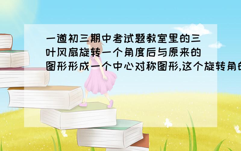 一道初三期中考试题教室里的三叶风扇旋转一个角度后与原来的图形形成一个中心对称图形,这个旋转角的度数是多少?我认为是60°,可我们的老师却说是120°请说一下你的观点和理由.  说得好