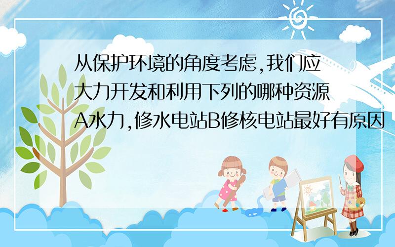 从保护环境的角度考虑,我们应大力开发和利用下列的哪种资源A水力,修水电站B修核电站最好有原因