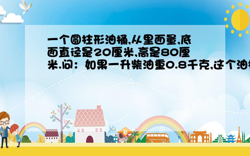 一个圆柱形油桶,从里面量,底面直径是20厘米,高是80厘米.问：如果一升柴油重0.8千克,这个油桶可装柴油多少千克?