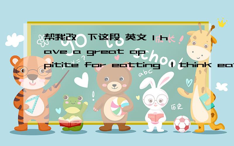 帮我改一下这段 英文 I have a great appitite for eatting,I think eat someting delicious is very happiness.I almost eat all kinds of food and I ofen eat between meals,for example,waxberry,jelly,ice-cream,cakes and so on`````but I also understa